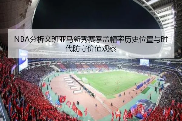 NBA分析文班亚马新秀赛季盖帽率历史位置与时代防守价值观察