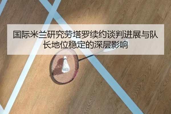 国际米兰研究劳塔罗续约谈判进展与队长地位稳定的深层影响