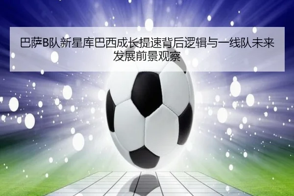 巴萨B队新星库巴西成长提速背后逻辑与一线队未来发展前景观察
